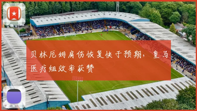 贝林厄姆肩伤恢复快于预期，皇马医疗组效率获赞
