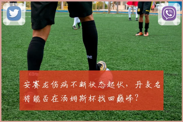 安赛龙伤病不断状态起伏，丹麦名将能否在汤姆斯杯找回巅峰？