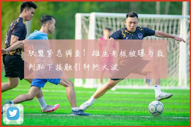 联盟紧急调查！雄鹿老板被曝与裁判私下接触引轩然大波