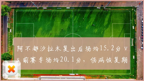 阿不都沙拉木复出后场均15.2分 vs 前赛季场均20.1分,伤病恢复期数据下滑明显