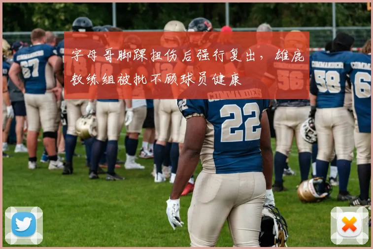 字母哥脚踝扭伤后强行复出，雄鹿教练组被批不顾球员健康