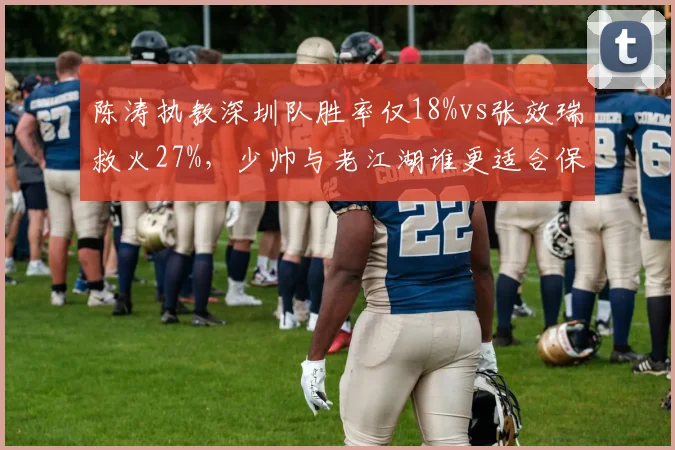 陈涛执教深圳队胜率仅18%vs张效瑞救火27%，少帅与老江湖谁更适合保级战